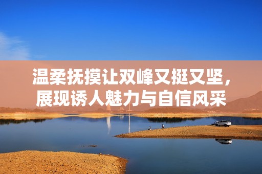 温柔抚摸让双峰又挺又坚，展现诱人魅力与自信风采