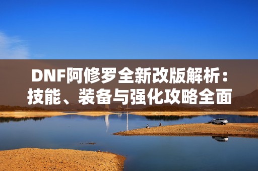 DNF阿修罗全新改版解析：技能、装备与强化攻略全面解读