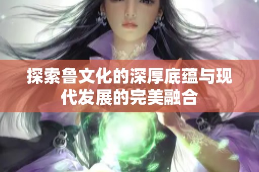 探索鲁文化的深厚底蕴与现代发展的完美融合