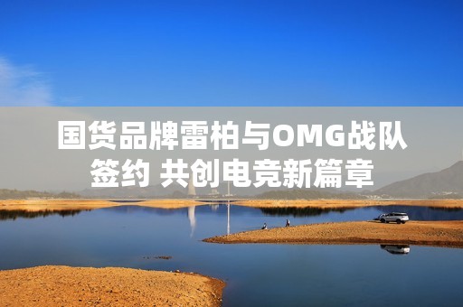 国货品牌雷柏与OMG战队签约 共创电竞新篇章