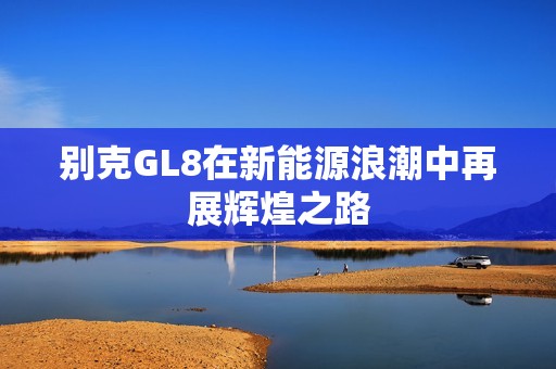 别克GL8在新能源浪潮中再展辉煌之路