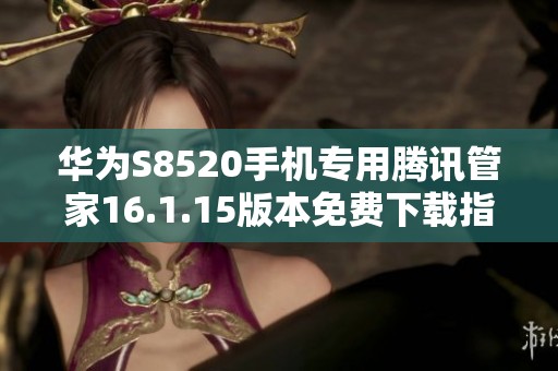 华为S8520手机专用腾讯管家16.1.15版本免费下载指南