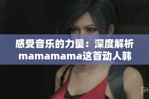 感受音乐的力量：深度解析mamamama这首动人韩文歌曲