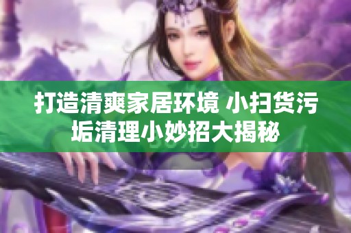 打造清爽家居环境 小扫货污垢清理小妙招大揭秘