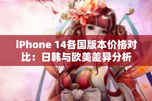 iPhone 14各国版本价格对比：日韩与欧美差异分析