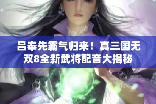 吕奉先霸气归来！真三国无双8全新武将配音大揭秘