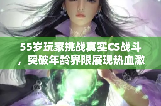 55岁玩家挑战真实CS战斗，突破年龄界限展现热血激情