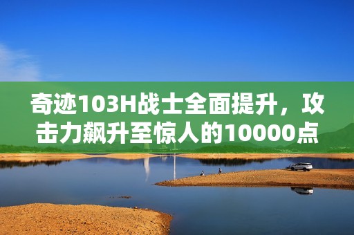 奇迹103H战士全面提升，攻击力飙升至惊人的10000点！