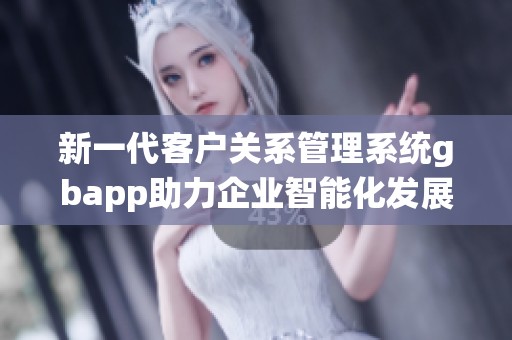 新一代客户关系管理系统gbapp助力企业智能化发展