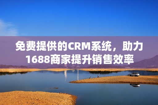 免费提供的CRM系统，助力1688商家提升销售效率