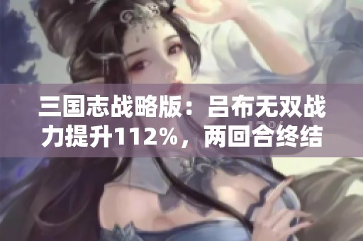 三国志战略版：吕布无双战力提升112%，两回合终结战斗技巧揭秘