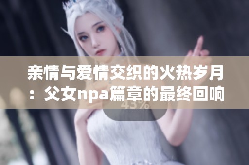 亲情与爱情交织的火热岁月：父女npa篇章的最终回响