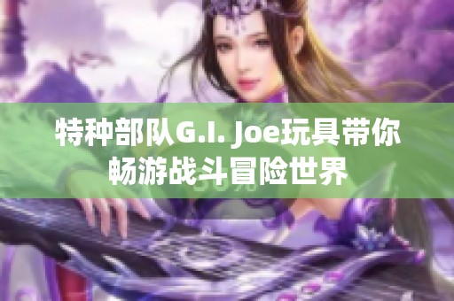 特种部队G.I. Joe玩具带你畅游战斗冒险世界