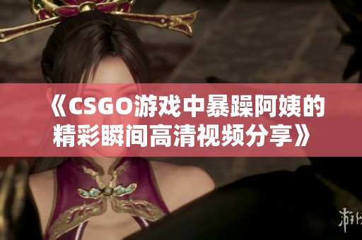 《CSGO游戏中暴躁阿姨的精彩瞬间高清视频分享》