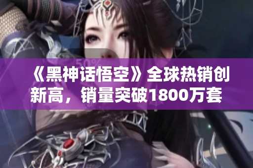 《黑神话悟空》全球热销创新高，销量突破1800万套创造国产游戏新纪录