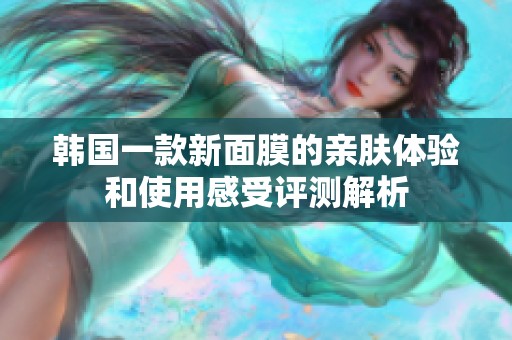 韩国一款新面膜的亲肤体验和使用感受评测解析