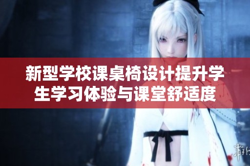 新型学校课桌椅设计提升学生学习体验与课堂舒适度