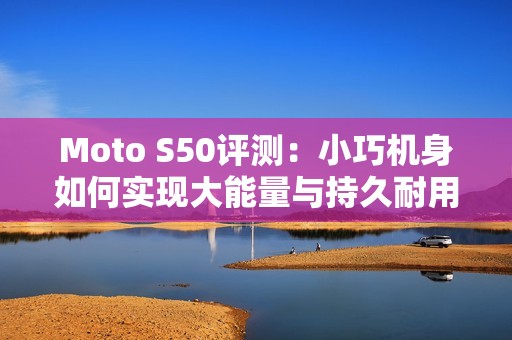 Moto S50评测：小巧机身如何实现大能量与持久耐用的完美结合