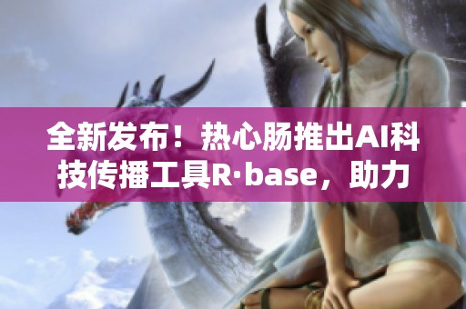 全新发布！热心肠推出AI科技传播工具R·base，助力信息传播变革