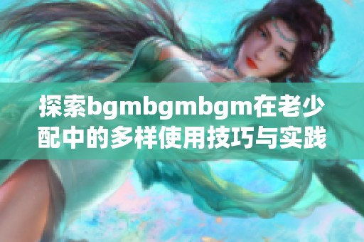 探索bgmbgmbgm在老少配中的多样使用技巧与实践指南