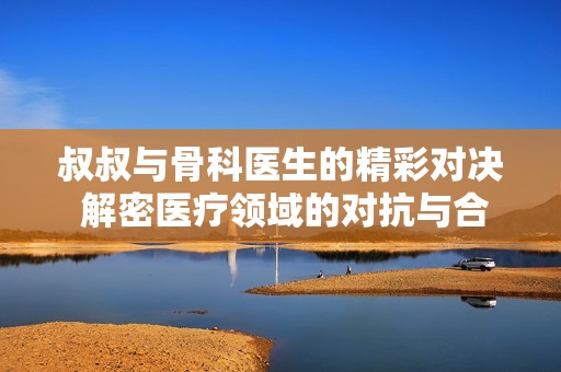 叔叔与骨科医生的精彩对决 解密医疗领域的对抗与合作