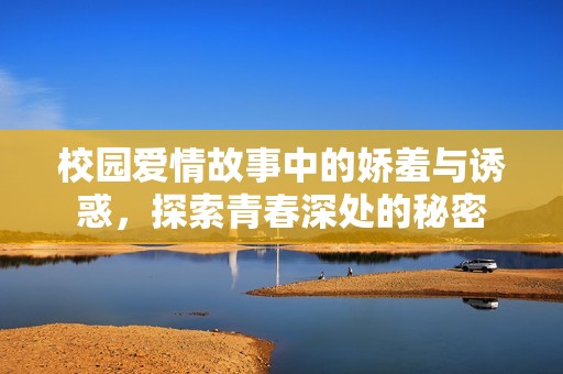 校园爱情故事中的娇羞与诱惑，探索青春深处的秘密